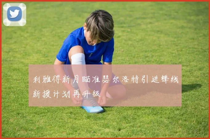 利雅得新月瞄准瑟尔洛特引进锋线新援计划再升级