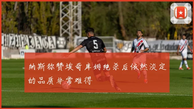 纳斯称赞埃奇库姆绝杀后依然淡定的品质非常难得
