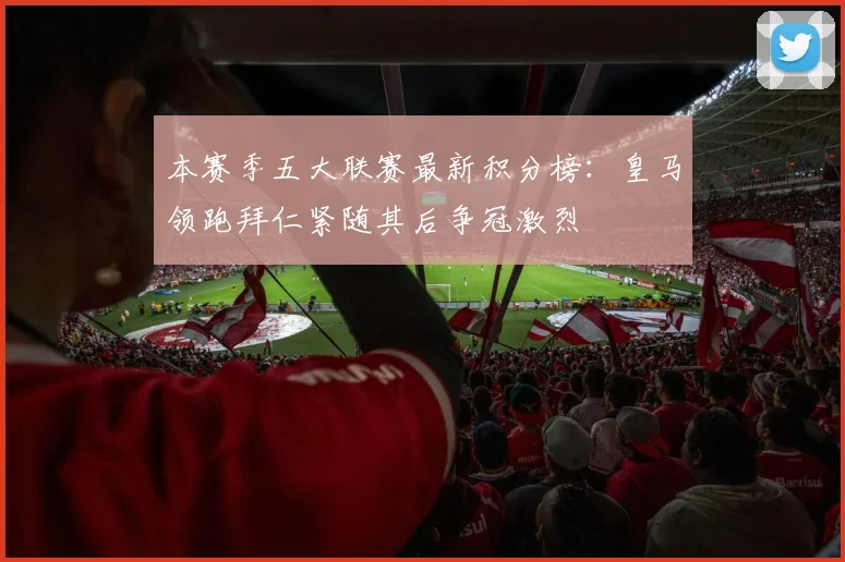 本赛季五大联赛最新积分榜：皇马领跑拜仁紧随其后争冠激烈