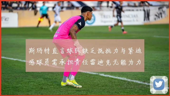 斯玛特直言球队缺乏抵抗力与紧迫感球员需承担责任雷迪克无能为力