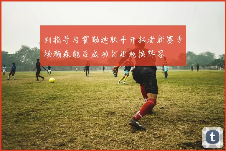 利指导与霍勒迪联手开拓者新赛季杨瀚森能否成功打进轮换阵容