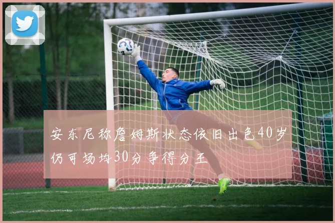 安东尼称詹姆斯状态依旧出色40岁仍可场均30分争得分王