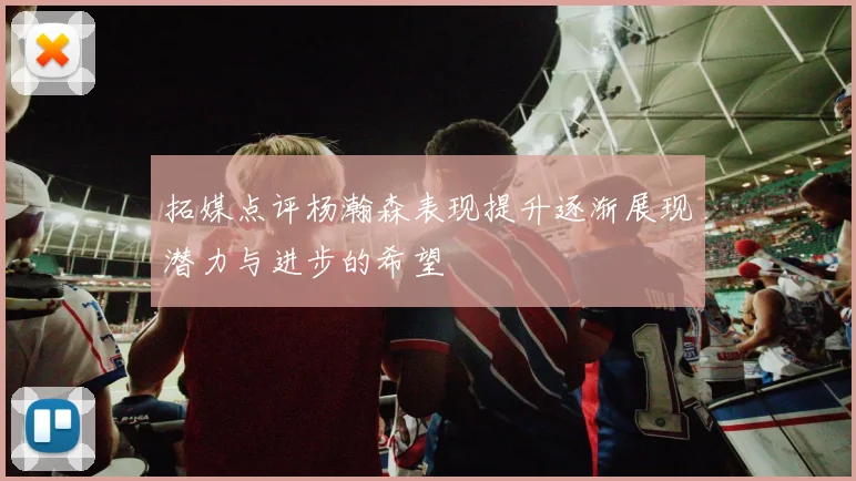 拓媒点评杨瀚森表现提升逐渐展现潜力与进步的希望