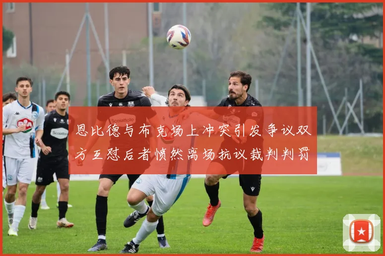 恩比德与布克场上冲突引发争议双方互怼后者愤然离场抗议裁判判罚