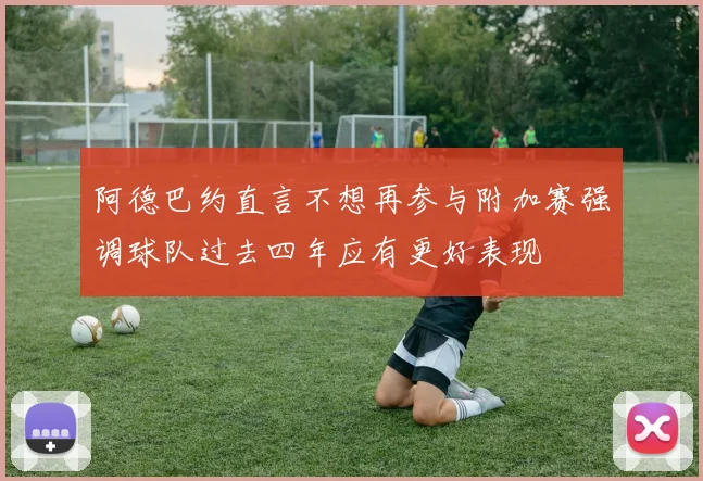 阿德巴约直言不想再参与附加赛强调球队过去四年应有更好表现