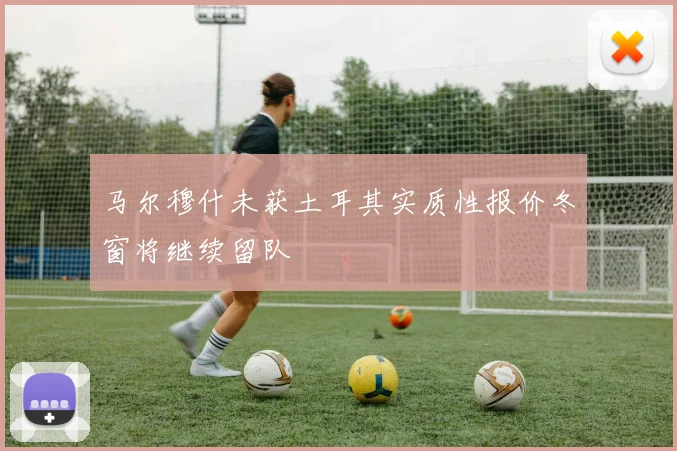 马尔穆什未获土耳其实质性报价冬窗将继续留队