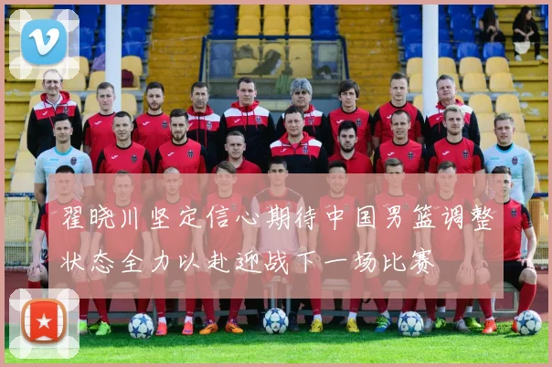 翟晓川坚定信心期待中国男篮调整状态全力以赴迎战下一场比赛