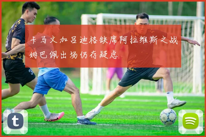 卡马文加吕迪格缺席阿拉维斯之战姆巴佩出场仍存疑虑