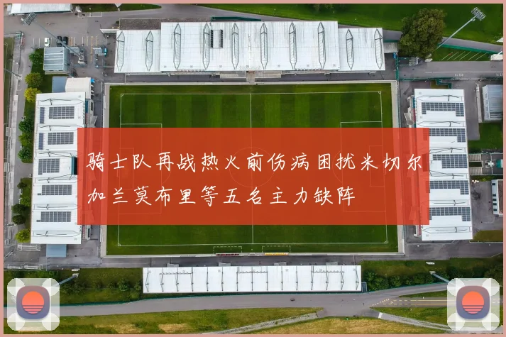 骑士队再战热火前伤病困扰米切尔加兰莫布里等五名主力缺阵