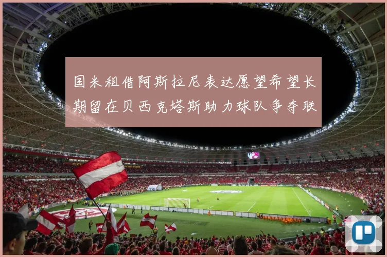 国米租借阿斯拉尼表达愿望希望长期留在贝西克塔斯助力球队争夺联赛冠军