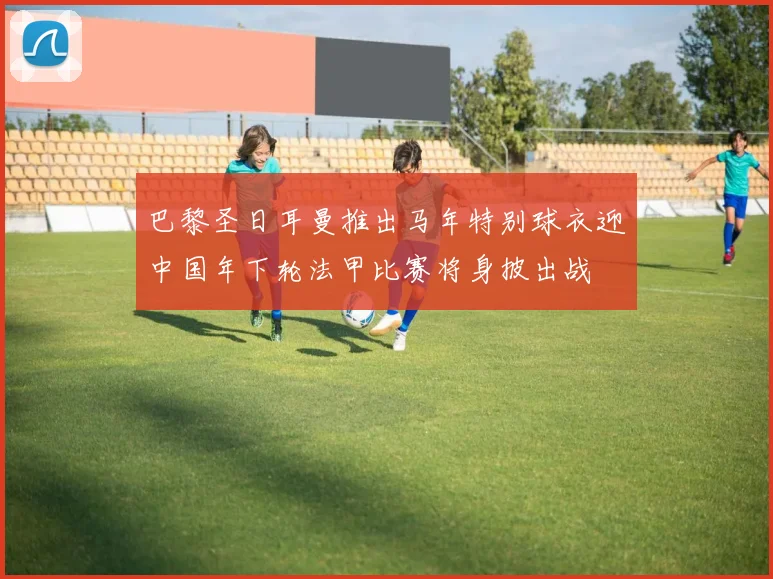 巴黎圣日耳曼推出马年特别球衣迎中国年下轮法甲比赛将身披出战
