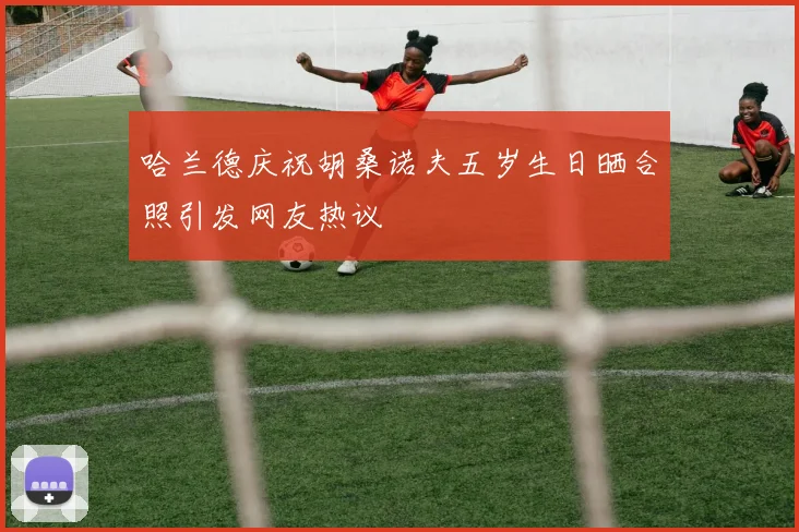 哈兰德庆祝胡桑诺夫五岁生日晒合照引发网友热议