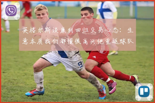 英格尔斯谈康利回归交易心态：生意本质我们都懂很高兴他重返球队