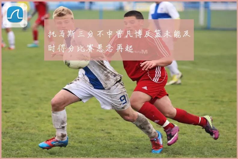 托马斯三分不中曾凡博反篮未能及时得分比赛悬念再起