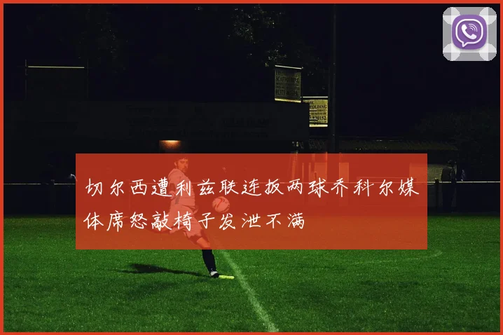 切尔西遭利兹联连扳两球乔科尔媒体席怒敲椅子发泄不满