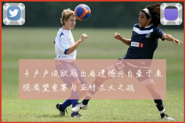卡卢卢谈欧冠出局遗憾并自豪于表现渴望重赛与亚特兰大之战