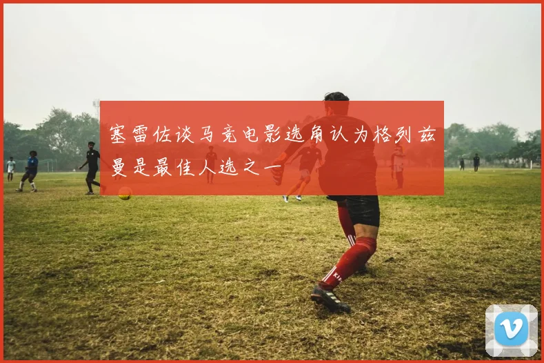 塞雷佐谈马竞电影选角认为格列兹曼是最佳人选之一