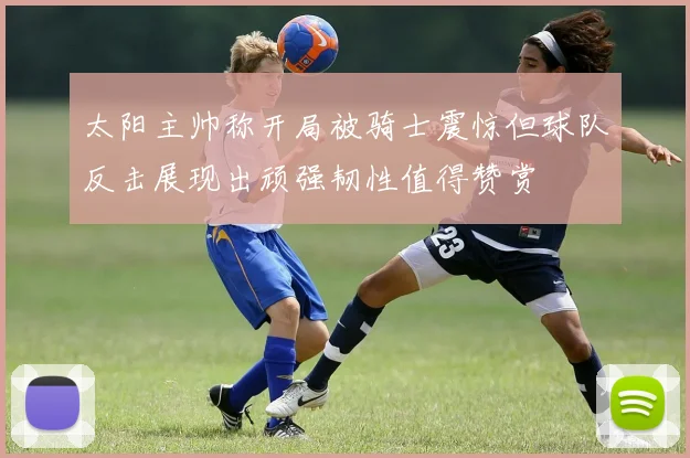 太阳主帅称开局被骑士震惊但球队反击展现出顽强韧性值得赞赏