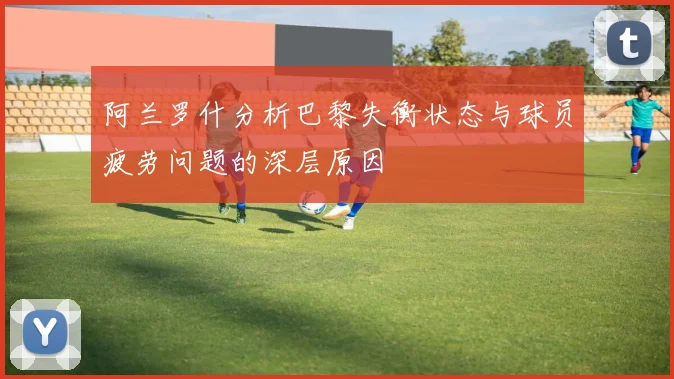 阿兰罗什分析巴黎失衡状态与球员疲劳问题的深层原因