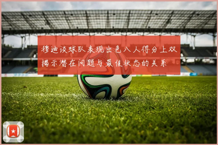 穆迪谈球队表现出色八人得分上双揭示潜在问题与最佳状态的关系