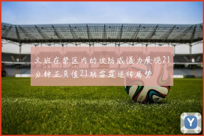 文班在禁区内的攻防威慑力展现21分钟正负值21助雷霆逆转局势