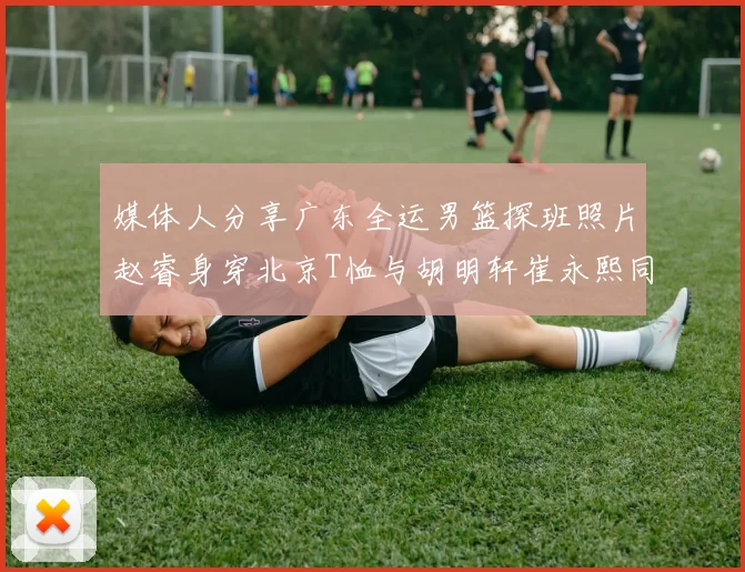 媒体人分享广东全运男篮探班照片赵睿身穿北京T恤与胡明轩崔永熙同框合影