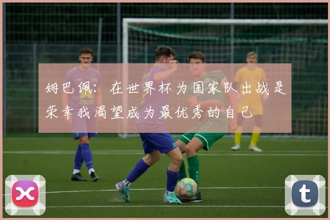 姆巴佩：在世界杯为国家队出战是荣幸我渴望成为最优秀的自己