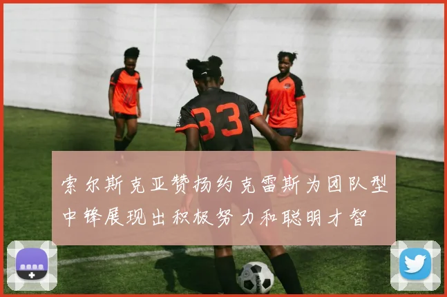 索尔斯克亚赞扬约克雷斯为团队型中锋展现出积极努力和聪明才智