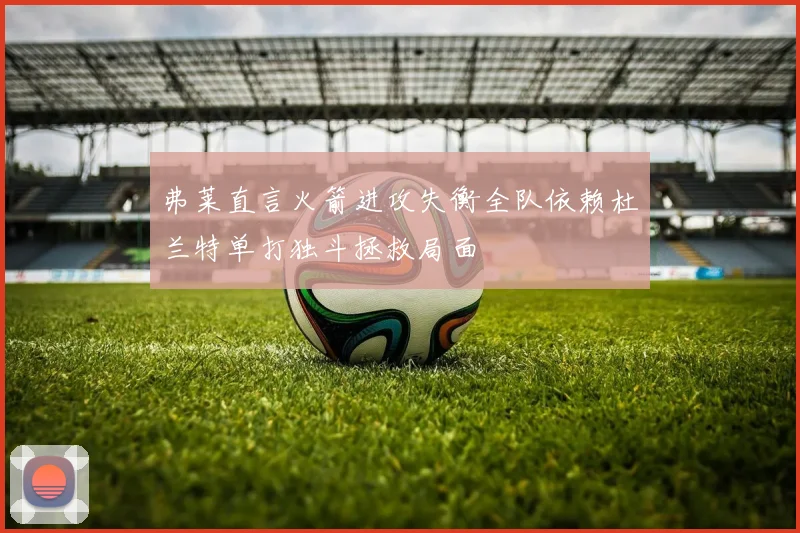 弗莱直言火箭进攻失衡全队依赖杜兰特单打独斗拯救局面