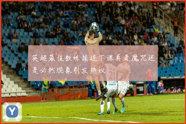 英超最佳教练接连下课真是魔咒还是必然现象引发热议